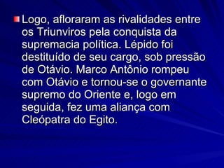Logo, afloraram as rivalidades entre os Triunviros pela conquista da supremacia política. Lépido foi destituído de seu cargo, sob pressão de Otávio. Marco Antônio rompeu com Otávio e tornou-se o governante supremo do Oriente e, logo em seguida, fez uma aliança com Cleópatra do Egito. 
