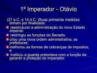 1º Imperador - Otávio (27 a.C. a 14 d.C. )Suas primeiras medidas tinham por finalidade: reestruturar a administração do novo Estado imperial: restringiu as funções do Senado;  criou uma nova ordem administrativa, as prefeituras;  melhorou as formas de cobranças de impostos; e instituiu a guarda pretoriana com a função de garantir a proteção do imperador. 