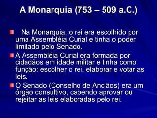 A Monarquia (753 – 509 a.C.) Na Monarquia, o rei era escolhido por uma Assembléia Curial e tinha o poder limitado pelo Senado.  A Assembléia Curial era formada por cidadãos em idade militar e tinha como função: escolher o rei, elaborar e votar as leis.  O Senado (Conselho de Anciãos) era um órgão consultivo, cabendo aprovar ou rejeitar as leis elaboradas pelo rei. 