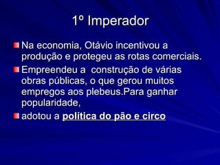 1º Imperador Na economia, Otávio incentivou a produção e protegeu as rotas comerciais.  Empreendeu a  construção de várias obras públicas, o que gerou muitos empregos aos plebeus.Para ganhar popularidade,  adotou a  política do pão e circo 