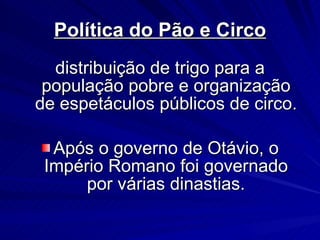 Política do Pão e Circo distribuição de trigo para a população pobre e organização de espetáculos públicos de circo. Após o governo de Otávio, o Império Romano foi governado por várias dinastias. 