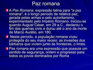 Paz romana A  Pax Romana , expressão latina para "a paz romana", é o longo período de relativa paz, gerada pelas armas e pelo autoritarismo, experimentado pelo Império Romano. Iniciou-se quando August César, em 29 a.C., declarou o fim das guerras civis e durou até o ano da morte de Marco Aurélio, em 180. Neste período, a população romana viveu protegida do seu maior receio: as invasões dos bárbaros que viviam junto às fronteiras, o limes. Pax romana era uma expressão que possuia um sentido de segurança, ordem e progresso para todos os povos dominados por Roma 