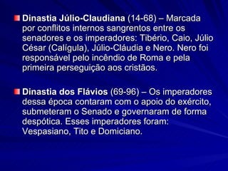 Dinastia Júlio-Claudiana  (14-68) – Marcada por conflitos internos sangrentos entre os senadores e os imperadores: Tibério, Caio, Júlio César (Calígula), Júlio-Cláudia e Nero. Nero foi responsável pelo incêndio de Roma e pela primeira perseguição aos cristãos. Dinastia dos Flávios  (69-96)   – Os imperadores dessa época contaram com o apoio do exército, submeteram o Senado e governaram de forma despótica. Esses imperadores foram: Vespasiano, Tito e Domiciano. 