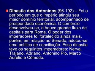 Dinastia dos Antoninos  (96-192) – Foi o período em que o império atingiu seu maior domínio territorial, acompanhado de prosperidade econômica. O comércio desenvolveu-se, e houve grande fluxo de capitais para Roma. O poder dos imperadores foi fortalecido ainda mais, porém, em relação ao Senado, adotou-se uma política de conciliação. Essa dinastia teve os seguintes imperadores: Nerva, Trajano, Adriano, Antonino Pio, Marco Aurélio e Cômodo. 