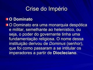Crise do Império O Dominato O Dominato era uma monarquia despótica e militar, semelhante ao helenístico, ou seja, o poder do governante tinha uma fundamentação religiosa. O nome dessa instituição derivou de  Dominus  (senhor), que foi como passaram a se intitular os imperadores a partir de  Diocleciano . 