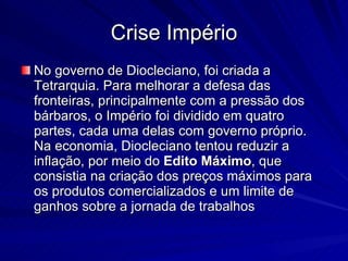 Crise Império No governo de Diocleciano, foi criada a Tetrarquia. Para melhorar a defesa das fronteiras, principalmente com a pressão dos bárbaros, o Império foi dividido em quatro partes, cada uma delas com governo próprio. Na economia, Diocleciano tentou reduzir a inflação, por meio do  Edito   Máximo , que consistia na criação dos preços máximos para os produtos comercializados e um limite de ganhos sobre a jornada de trabalhos  