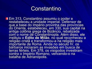 Constantino Em 313, Constantino assumiu o poder e restabeleceu a unidade imperial. Defensor de que a base do Império provinha das províncias do Oriente, estabeleceu, em 330, sua capital na antiga colônia grega de Bizâncio, rebatizada com o nome de Constantinopla. Além disso, ele instituiu o  Edito de Milão , no qual reconheceu a religião cristã e transformou-a na religião mais importante de Roma. Ainda no século IV, os bárbaros iniciaram as invasões em busca de terras férteis. Em 378, os visigodos investiram contra o Império Romano, vencendo-o na batalha de Adrianópolis. 