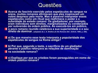 Questões Acerca do fascínio exercido pelos espetáculos de sangue na arena, muitos romanos afirmavam que eles inspiravam um nobre desprezo pela morte. Mas é possível interpretar esses espetáculos como um ritual que reafirmava o poder e a autoridade do estado romano. Os gladiadores, por exemplo, eram indivíduos sem direitos, marginalizados ou condenados por subversão da ordem pública. Ao executá-los em público, o povo romano reunido celebrava a sua superioridade e o seu direito de dominar.  (adaptado de J. A. Shelton, As the Romans Did  , Oxford, 1998, p. 350). a) De que maneira esse texto interpreta a popularidade dos espetáculos de sangue na Roma antiga? b) Por que, segundo o texto, o sacrifício de um gladiador perante o público reforçava as relações de dominação na sociedade romana? c) Explique por que os cristãos foram perseguidos em nome da ordem pública romana? 