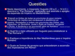 Questões Neste depoimento, o Imperador Augusto (30 a.C. – 14 d.C.) descreve a “Paz Romana”, realização que assinala o apogeu da expansão do Império no Mediterrâneo: “ Estendi os limites de todas as províncias do povo romano fronteiriças de nações que escapavam à obediência ao Império. Restabeleci a ordem nas províncias das Gálias, das Espanhas, na Germânia. Juntei o Egito ao Império, recuperei a Sicília, a Sardenha e as províncias além do Adriático ”.   (Adaptado de Gustavo Freitas, 900 textos e documentos de História, Lisboa, Plátano, s.d., v. 1, p. 96-7.) a) Qual foi o meio utilizado por Augusto para estabelecer a “Paz Romana”? b) Explique a importância do Mar Mediterrâneo para o Império Romano. c) Quais as formas de governo que antecederam a ascensão dos imperadores em Roma? 