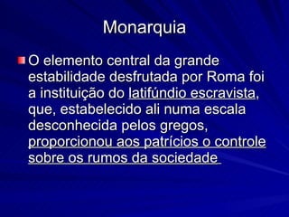 Monarquia O elemento central da grande estabilidade desfrutada por Roma foi a instituição do  latifúndio escravista , que, estabelecido ali numa escala desconhecida pelos gregos,  proporcionou aos patrícios o controle sobre os rumos da sociedade   
