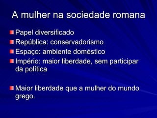 A mulher na sociedade romana Papel diversificado República: conservadorismo Espaço: ambiente doméstico Império: maior liberdade, sem participar da política Maior liberdade que a mulher do mundo grego. 