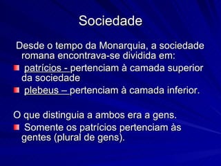Sociedade Desde o tempo da Monarquia, a sociedade romana encontrava-se dividida em: patrícios -  pertenciam à camada superior da sociedade plebeus –  pertenciam à camada inferior.  O que distinguia a ambos era a gens. Somente os patrícios pertenciam às gentes (plural de gens).  