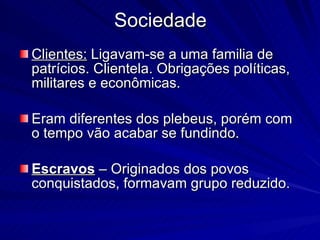 Sociedade Clientes:  Ligavam-se a uma familia de patrícios. Clientela. Obrigações políticas, militares e econômicas. Eram diferentes dos plebeus, porém com o tempo vão acabar se fundindo. Escravos  – Originados dos povos conquistados, formavam grupo reduzido. 
