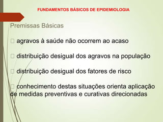 Premissas Básicas
agravos à saúde não ocorrem ao acaso
distribuição desigual dos agravos na população
distribuição desigual dos fatores de risco
conhecimento destas situações orienta aplicação
de medidas preventivas e curativas direcionadas
FUNDAMENTOS BÁSICOS DE EPIDEMIOLOGIA
 