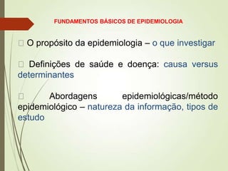 O propósito da epidemiologia – o que investigar
 Definições de saúde e doença: causa versus
determinantes
 Abordagens epidemiológicas/método
epidemiológico – natureza da informação, tipos de
estudo
FUNDAMENTOS BÁSICOS DE EPIDEMIOLOGIA
 