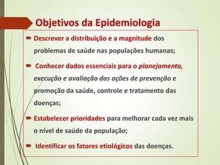 Objetivos da Epidemiologia
 Descrever a distribuição e a magnitude dos
problemas de saúde nas populações humanas;
 Conhecer dados essenciais para o planejamento,
execução e avaliação das ações de prevenção e
promoção da saúde, controle e tratamento das
doenças;
 Estabelecer prioridades para melhorar cada vez mais
o nível de saúde da população;
 Identificar os fatores etiológicos das doenças.
 