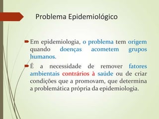 Problema Epidemiológico
Em epidemiologia, o problema tem origem
quando doenças acometem grupos
humanos.
É a necessidade de remover fatores
ambientais contrários à saúde ou de criar
condições que a promovam, que determina
a problemática própria da epidemiologia.
 