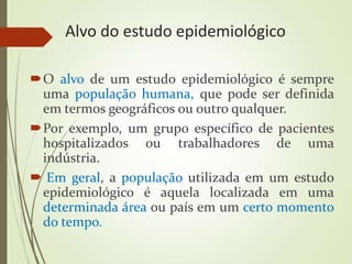 Alvo do estudo epidemiológico
O alvo de um estudo epidemiológico é sempre
uma população humana, que pode ser definida
em termos geográficos ou outro qualquer.
Por exemplo, um grupo específico de pacientes
hospitalizados ou trabalhadores de uma
indústria.
 Em geral, a população utilizada em um estudo
epidemiológico é aquela localizada em uma
determinada área ou país em um certo momento
do tempo.
 
