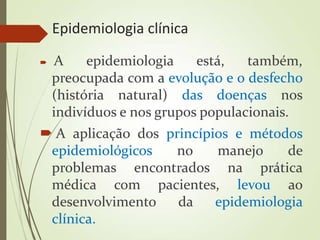 Epidemiologia clínica
 A epidemiologia está, também,
preocupada com a evolução e o desfecho
(história natural) das doenças nos
indivíduos e nos grupos populacionais.
 A aplicação dos princípios e métodos
epidemiológicos no manejo de
problemas encontrados na prática
médica com pacientes, levou ao
desenvolvimento da epidemiologia
clínica.
 
