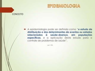 CONCEITO
 A epidemiologia pode ser definida como “o estudo da
distribuição e dos determinantes de eventos ou estados
relacionados à saúde-doença, em populações
específicas, e a aplicação deste estudo para o
controle de problemas de saúde”.
Last, 1995
 