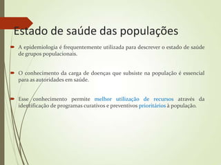 Estado de saúde das populações
 A epidemiologia é frequentemente utilizada para descrever o estado de saúde
de grupos populacionais.
 O conhecimento da carga de doenças que subsiste na população é essencial
para as autoridades em saúde.
 Esse conhecimento permite melhor utilização de recursos através da
identificação de programas curativos e preventivos prioritários à população.
 