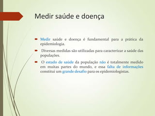Medir saúde e doença
 Medir saúde e doença é fundamental para a prática da
epidemiologia.
 Diversas medidas são utilizadas para caracterizar a saúde das
populações.
 O estado de saúde da população não é totalmente medido
em muitas partes do mundo, e essa falta de informações
constitui um grande desafio para os epidemiologistas.
 