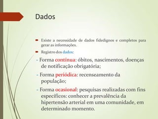 Dados
 Existe a necessidade de dados fidedignos e completos para
gerar as informações.
 Registro dos dados:
- Forma contínua: óbitos, nascimentos, doenças
de notificação obrigatória;
- Forma periódica: recenseamento da
população;
- Forma ocasional: pesquisas realizadas com fins
específicos: conhecer a prevalência da
hipertensão arterial em uma comunidade, em
determinado momento.
 