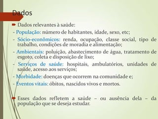 Dados
 Dados relevantes à saúde:
- População: número de habitantes, idade, sexo, etc;
- Sócio-econômicos: renda, ocupação, classe social, tipo de
trabalho, condições de moradia e alimentação;
- Ambientais: poluição, abastecimento de água, tratamento de
esgoto, coleta e disposição de lixo;
- Serviços de saúde: hospitais, ambulatórios, unidades de
saúde, acesso aos serviços;
- Morbidade: doenças que ocorrem na comunidade e;
- Eventos vitais: óbitos, nascidos vivos e mortos.
 Esses dados refletem a saúde – ou ausência dela – da
população que se deseja estudar.
 