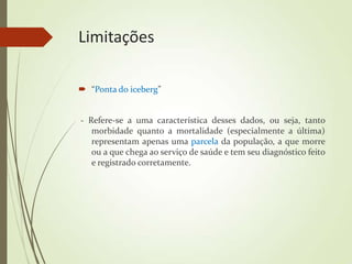 Limitações
 “Ponta do iceberg”
- Refere-se a uma característica desses dados, ou seja, tanto
morbidade quanto a mortalidade (especialmente a última)
representam apenas uma parcela da população, a que morre
ou a que chega ao serviço de saúde e tem seu diagnóstico feito
e registrado corretamente.
 