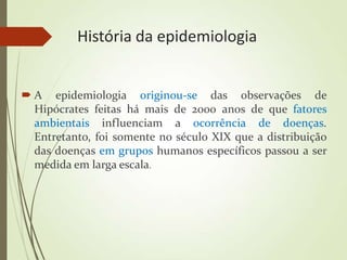 História da epidemiologia
 A epidemiologia originou-se das observações de
Hipócrates feitas há mais de 2000 anos de que fatores
ambientais influenciam a ocorrência de doenças.
Entretanto, foi somente no século XIX que a distribuição
das doenças em grupos humanos específicos passou a ser
medida em larga escala.
 