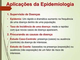 Aplicações da Epidemiologia
1. Supervisão de Doenças
• Epidemia: Um rápido e dramático aumento na frequência
de uma doença dentro de uma população.
• Taxa de Incidência de uma doença: mede a rapidez
com que novos casos da doença aparecem.
2. Procurando as causas da doença
• Estudo Caso-Controle: presença (casos) ou ausência
(controle) da doença de interesse.
• Estudo de Coorte: baseados na presença (exposição) ou
ausência (não exposição) de um fator de risco de
interesse.
 