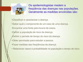 •Classificar e caracterizar a doença.
•Saber qual o componente de um caso de uma doença.
•Encontrar uma fonte para busca de casos.
•Definir a população de risco da doença.
•Definir o período de tempo do risco da doença.
•Obter permissão para estudar a pessoa.
•Fazer medidas das freqüências da doença.
• Relacionar casos à probabilidade na população e tempo de risco.
Os epidemiologistas medem a
freqüência das doenças nas populações.
Geralmente as medidas envolvidas são:
Ms Paula Brustolin
 