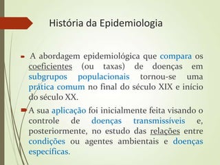 História da Epidemiologia
 A abordagem epidemiológica que compara os
coeficientes (ou taxas) de doenças em
subgrupos populacionais tornou-se uma
prática comum no final do século XIX e início
do século XX.
A sua aplicação foi inicialmente feita visando o
controle de doenças transmissíveis e,
posteriormente, no estudo das relações entre
condições ou agentes ambientais e doenças
específicas.
 