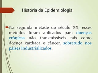 História da Epidemiologia
Na segunda metade do século XX, esses
métodos foram aplicados para doenças
crônicas não transmissíveis tais como
doença cardíaca e câncer, sobretudo nos
países industrializados.
 