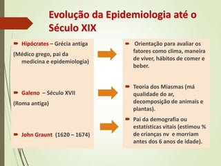 Evolução da Epidemiologia até o
Século XIX
 Hipócrates – Grécia antiga
(Médico grego, pai da
medicina e epidemiologia)
 Galeno – Século XVII
(Roma antiga)
 John Graunt (1620 – 1674)
 Orientação para avaliar os
fatores como clima, maneira
de viver, hábitos de comer e
beber.
 Teoria dos Miasmas (má
qualidade do ar,
decomposição de animais e
plantas).
 Pai da demografia ou
estatísticas vitais (estimou %
de crianças nv e morriam
antes dos 6 anos de idade).
 