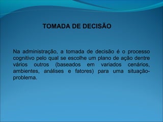 TOMADA DE DECISÃO
Na administração, a tomada de decisão é o processo
cognitivo pelo qual se escolhe um plano de ação dentre
vários outros (baseados em variados cenários,
ambientes, análises e fatores) para uma situação-
problema.
 
