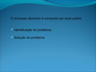 O processo decisório é composto por duas partes:
 Identificação do problema;
 Solução do problema
 