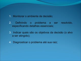 1. Monitorar o ambiente de decisão;
2. Definindo o problema a ser resolvido,
especificando detalhes essenciais;
3. Indicar quais são os objetivos da decisão (o alvo
a ser atingido);
4. Diagnosticar o problema até sua raiz;
 
