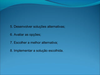 5. Desenvolver soluções alternativas;
6. Avaliar as opções;
7. Escolher a melhor alternativa;
8. Implementar a solução escolhida.
 
