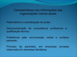 Características nas informações das
organizações menos atuais
Paternalismo e centralização de poder;
Desconsideração de competência profissional e
qualificação técnica;
Preferência pela comunicação verbal e contatos
pessoais;
Princípio da parentela, em empresas privadas
observada em empresas familiares.
 