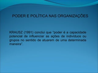 PODER E POLÍTICA NAS ORGANIZAÇÕES
KRAUSZ (1991) conclui que “poder é a capacidade
potencial de influenciar as ações de indivíduos ou
grupos no sentido de atuarem de uma determinada
maneira”.
 