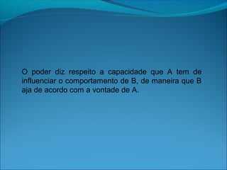 O poder diz respeito a capacidade que A tem de
influenciar o comportamento de B, de maneira que B
aja de acordo com a vontade de A.
 