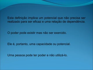 Esta definição implica um potencial que não precisa ser
realizado para ser eficaz e uma relação de dependência.
O poder pode existir mas não ser exercido.
Ele é, portanto, uma capacidade ou potencial.
Uma pessoa pode ter poder e não utilizá-lo.
 