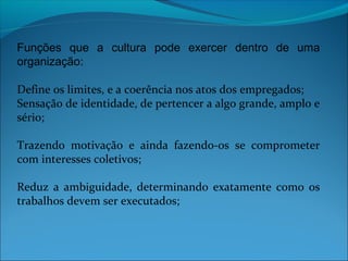 Funções que a cultura pode exercer dentro de uma
organização:
Define os limites, e a coerência nos atos dos empregados;
Sensação de identidade, de pertencer a algo grande, amplo e
sério;
Trazendo motivação e ainda fazendo-os se comprometer
com interesses coletivos;
Reduz a ambiguidade, determinando exatamente como os
trabalhos devem ser executados;
 
