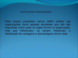 POLÍTICAS NAS ORGANIZAÇÕES
Para nossos propósitos vamos definir política nas
organizações como aquelas atividades que não são
requeridas como parte do papel formal na organização,
mas que influenciam, ou tentam influenciar, a
distribuição de vantagens e desvantagens dentro dela.
 