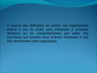 A maioria das definições de política nas organizações
enfoca o uso do poder para influenciar o processo
decisório ou os comportamentos por parte dos
indivíduos que buscam seus próprios interesses e não
são sancionados pela organização.
 