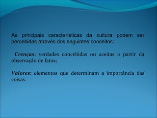As principais características da cultura podem ser
percebidas através dos seguintes conceitos:
Crenças: verdades concebidas ou aceitas a partir da
observação de fatos;
Valores: elementos que determinam a importância das
coisas.
 