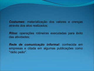 Costumes: materialização dos valores e crenças
através dos atos realizados;
Ritos: operações rotineiras executadas para êxito
das atividades;
Rede de comunicação informal: conhecida em
empresas e citada em algumas publicações como
"rádio peão".
 