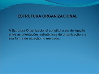 ESTRUTURA ORGANIZACIONAL
A Estrutura Organizacional constitui o elo de ligação
entre as orientações estratégicas da organização e a
sua forma de atuação no mercado.
 