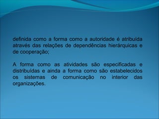 definida como a forma como a autoridade é atribuída
através das relações de dependências hierárquicas e
de cooperação;
A forma como as atividades são especificadas e
distribuídas e ainda a forma como são estabelecidos
os sistemas de comunicação no interior das
organizações.
 